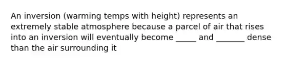 An inversion (warming temps with height) represents an extremely stable atmosphere because a parcel of air that rises into an inversion will eventually become _____ and _______ dense than the air surrounding it