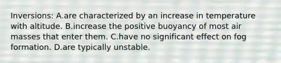 Inversions: A.are characterized by an increase in temperature with altitude. B.increase the positive buoyancy of most air masses that enter them. C.have no significant effect on fog formation. D.are typically unstable.