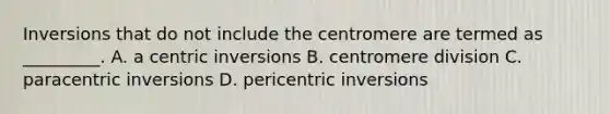 Inversions that do not include the centromere are termed as _________. A. a centric inversions B. centromere division C. paracentric inversions D. pericentric inversions