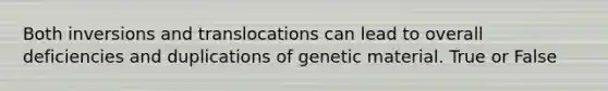 Both inversions and translocations can lead to overall deficiencies and duplications of genetic material. True or False