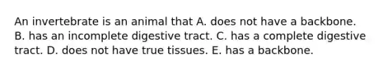 An invertebrate is an animal that A. does not have a backbone. B. has an incomplete digestive tract. C. has a complete digestive tract. D. does not have true tissues. E. has a backbone.