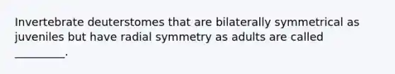 Invertebrate deuterstomes that are bilaterally symmetrical as juveniles but have radial symmetry as adults are called _________.