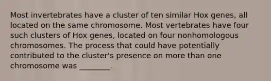 Most invertebrates have a cluster of ten similar Hox genes, all located on the same chromosome. Most vertebrates have four such clusters of Hox genes, located on four nonhomologous chromosomes. The process that could have potentially contributed to the cluster's presence on more than one chromosome was ________.