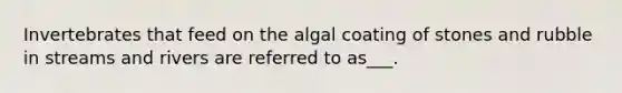 Invertebrates that feed on the algal coating of stones and rubble in streams and rivers are referred to as___.