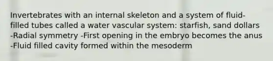 Invertebrates with an internal skeleton and a system of fluid-filled tubes called a water vascular system: starfish, sand dollars -Radial symmetry -First opening in the embryo becomes the anus -Fluid filled cavity formed within the mesoderm