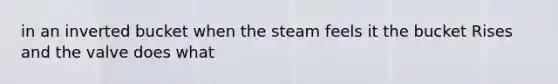 in an inverted bucket when the steam feels it the bucket Rises and the valve does what