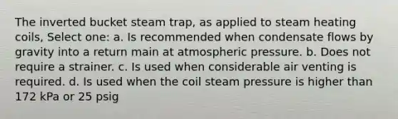 The inverted bucket steam trap, as applied to steam heating coils, Select one: a. Is recommended when condensate flows by gravity into a return main at atmospheric pressure. b. Does not require a strainer. c. Is used when considerable air venting is required. d. Is used when the coil steam pressure is higher than 172 kPa or 25 psig