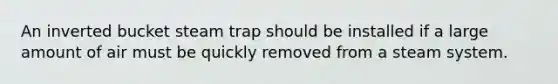 An inverted bucket steam trap should be installed if a large amount of air must be quickly removed from a steam system.