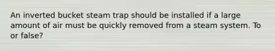 An inverted bucket steam trap should be installed if a large amount of air must be quickly removed from a steam system. To or false?