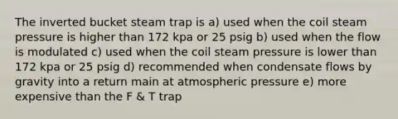 The inverted bucket steam trap is a) used when the coil steam pressure is higher than 172 kpa or 25 psig b) used when the flow is modulated c) used when the coil steam pressure is lower than 172 kpa or 25 psig d) recommended when condensate flows by gravity into a return main at atmospheric pressure e) more expensive than the F & T trap