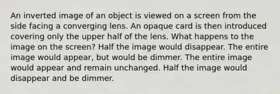 An inverted image of an object is viewed on a screen from the side facing a converging lens. An opaque card is then introduced covering only the upper half of the lens. What happens to the image on the screen? Half the image would disappear. The entire image would appear, but would be dimmer. The entire image would appear and remain unchanged. Half the image would disappear and be dimmer.