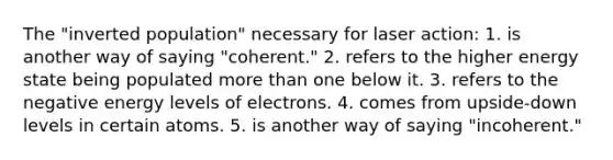 The "inverted population" necessary for laser action: 1. is another way of saying "coherent." 2. refers to the higher energy state being populated more than one below it. 3. refers to the negative energy levels of electrons. 4. comes from upside-down levels in certain atoms. 5. is another way of saying "incoherent."