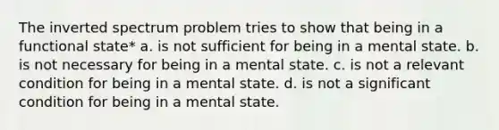 The inverted spectrum problem tries to show that being in a functional state* a. is not sufficient for being in a mental state. b. is not necessary for being in a mental state. c. is not a relevant condition for being in a mental state. d. is not a significant condition for being in a mental state.