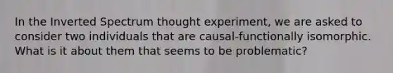 In the Inverted Spectrum thought experiment, we are asked to consider two individuals that are causal-functionally isomorphic. What is it about them that seems to be problematic?