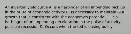 An inverted yield curve A. is a harbinger of an impending pick up in the pulse of economic activity B. Is necessary to maintain GDP growth that is consistent with the economy's potential C. is a harbinger of an impending deceleration in the pulse of activity, possible recession D. Occurs when the fed is easing policy