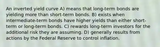 An inverted yield curve A) means that long-term bonds are yielding more than short-term bonds. B) exists when intermediate-term bonds have higher yields than either short-term or long-term bonds. C) rewards long-term investors for the additional risk they are assuming. D) generally results from actions by the Federal Reserve to control inflation.