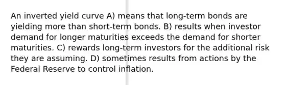 An inverted yield curve A) means that long-term bonds are yielding <a href='https://www.questionai.com/knowledge/keWHlEPx42-more-than' class='anchor-knowledge'>more than</a> short-term bonds. B) results when investor demand for longer maturities exceeds the demand for shorter maturities. C) rewards long-term investors for the additional risk they are assuming. D) sometimes results from actions by the Federal Reserve to control inflation.