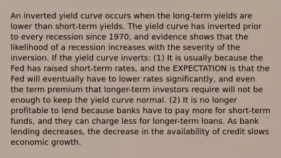 An inverted yield curve occurs when the long-term yields are lower than short-term yields. The yield curve has inverted prior to every recession since 1970, and evidence shows that the likelihood of a recession increases with the severity of the inversion. If the yield curve inverts: (1) It is usually because the Fed has raised short-term rates, and the EXPECTATION is that the Fed will eventually have to lower rates significantly, and even the term premium that longer-term investors require will not be enough to keep the yield curve normal. (2) It is no longer profitable to lend because banks have to pay more for short-term funds, and they can charge less for longer-term loans. As bank lending decreases, the decrease in the availability of credit slows economic growth.