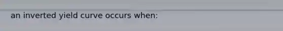 an inverted yield curve occurs when: