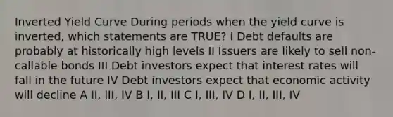 Inverted Yield Curve During periods when the yield curve is inverted, which statements are TRUE? I Debt defaults are probably at historically high levels II Issuers are likely to sell non-callable bonds III Debt investors expect that interest rates will fall in the future IV Debt investors expect that economic activity will decline A II, III, IV B I, II, III C I, III, IV D I, II, III, IV