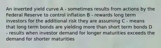 An inverted yield curve A - sometimes results from actions by the Federal Reserve to control inflation B - rewards long term investors for the additional risk they are assuming C - means that long term bonds are yielding more than short term bonds D - results when investor demand for longer maturities exceeds the demand for shorter maturities