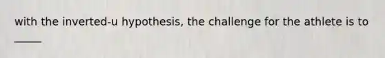 with the inverted-u hypothesis, the challenge for the athlete is to _____