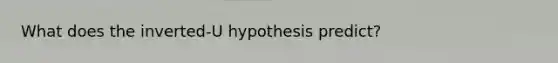 What does the inverted-U hypothesis predict?