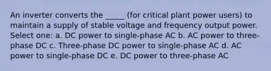 An inverter converts the _____ (for critical plant power users) to maintain a supply of stable voltage and frequency output power. Select one: a. DC power to single-phase AC b. AC power to three-phase DC c. Three-phase DC power to single-phase AC d. AC power to single-phase DC e. DC power to three-phase AC