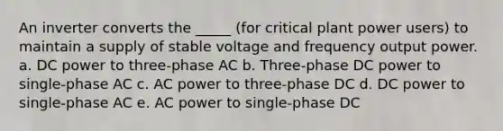 An inverter converts the _____ (for critical plant power users) to maintain a supply of stable voltage and frequency output power. a. DC power to three-phase AC b. Three-phase DC power to single-phase AC c. AC power to three-phase DC d. DC power to single-phase AC e. AC power to single-phase DC