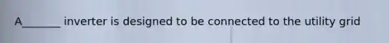 A_______ inverter is designed to be connected to the utility grid