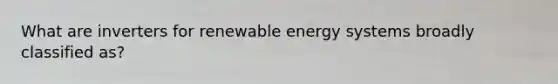 What are inverters for renewable energy systems broadly classified as?