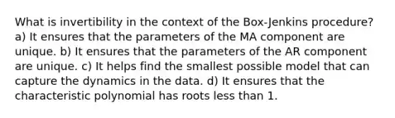 What is invertibility in the context of the Box-Jenkins procedure? a) It ensures that the parameters of the MA component are unique. b) It ensures that the parameters of the AR component are unique. c) It helps find the smallest possible model that can capture the dynamics in the data. d) It ensures that the characteristic polynomial has roots less than 1.