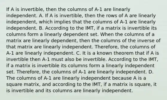 If A is invertible, then the columns of A-1 are linearly independent. A. If A is invertible, then the rows of A are linearly independent, which implies that the columns of A-1 are linearly independent. B. According to the IMT, if a matrix is invertible its columns form a linearly dependent set. When the columns of a matrix are linearly dependent, then the columns of the inverse of that matrix are linearly independent. Therefore, the columns of A-1 are linearly independent. C. It is a known theorem that if A is invertible then A-1 must also be invertible. According to the IMT, if a matrix is invertible its columns form a linearly independent set. Therefore, the columns of A-1 are linearly independent. D. The columns of A-1 are linearly independent because A is a square matrix, and according to the IMT, if a matrix is square, it is invertible and its columns are linearly independent.