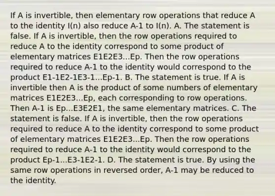 If A is invertible, then elementary row operations that reduce A to the identity I(n) also reduce A-1 to I(n). A. The statement is false. If A is invertible, then the row operations required to reduce A to the identity correspond to some product of elementary matrices E1E2E3...Ep. Then the row operations required to reduce A-1 to the identity would correspond to the product E1-1E2-1E3-1...Ep-1. B. The statement is true. If A is invertible then A is the product of some numbers of elementary matrices E1E2E3...Ep, each corresponding to row operations. Then A-1 is Ep...E3E2E1, the same elementary matrices. C. The statement is false. If A is invertible, then the row operations required to reduce A to the identity correspond to some product of elementary matrices E1E2E3...Ep. Then the row operations required to reduce A-1 to the identity would correspond to the product Ep-1...E3-1E2-1. D. The statement is true. By using the same row operations in reversed order, A-1 may be reduced to the identity.