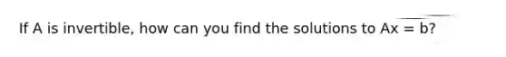 If A is invertible, how can you find the solutions to Ax = b?