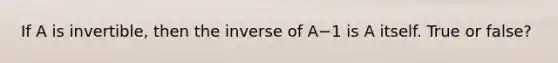 If A is​ invertible, then the inverse of A−1 is A itself. True or false?