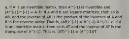 a. If A is an invertible matrix, then A^(-1) is invertible and (A^(-1))^(-1) = A. b. If A and B are square matrices, then so is AB, and the inverse of AB is the product of the inverses of A and B in the reverse order. That is, (AB)^(-1) = B^(-1) A^(-1). c. If A is an invertible matrix, then so is AT and the inverse of AT is the transpose of A^(-1). That is, (AT)^(-1) = (A^(-1))T