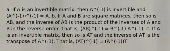 a. If A is an invertible matrix, then A^(-1) is invertible and (A^(-1))^(-1) = A. b. If A and B are square matrices, then so is AB, and the inverse of AB is the product of the inverses of A and B in the reverse order. That is, (AB)^(-1) = B^(-1) A^(-1). c. If A is an invertible matrix, then so is AT and the inverse of AT is the transpose of A^(-1). That is, (AT)^(-1) = (A^(-1))T