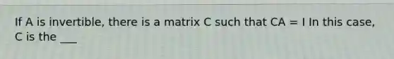 If A is invertible, there is a matrix C such that CA = I In this case, C is the ___