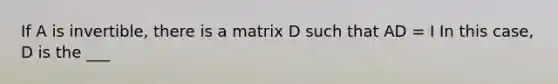 If A is invertible, there is a matrix D such that AD = I In this case, D is the ___