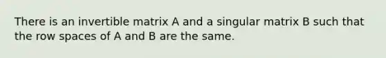 There is an invertible matrix A and a singular matrix B such that the row spaces of A and B are the same.