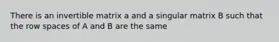 There is an invertible matrix a and a singular matrix B such that the row spaces of A and B are the same