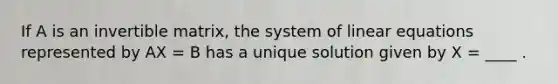 If A is an invertible matrix, the system of linear equations represented by AX = B has a unique solution given by X = ____ .