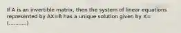 If A is an invertible matrix, then the system of linear equations represented by AX=B has a unique solution given by X= (...........)