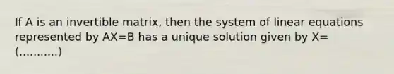 If A is an invertible matrix, then the system of linear equations represented by AX=B has a unique solution given by X= (...........)