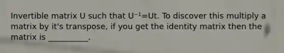 Invertible matrix U such that U⁻¹=Ut. To discover this multiply a matrix by it's transpose, if you get the identity matrix then the matrix is __________.