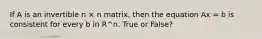 If A is an invertible n × n matrix, then the equation Ax = b is consistent for every b in R^n. True or False?