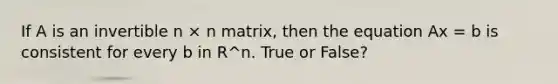 If A is an invertible n × n matrix, then the equation Ax = b is consistent for every b in R^n. True or False?