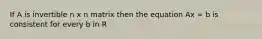 If A is invertible n x n matrix then the equation Ax = b is consistent for every b in R