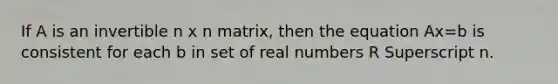 If A is an invertible n x n ​matrix, then the equation Ax=b is consistent for each b in set of real numbers R Superscript n.